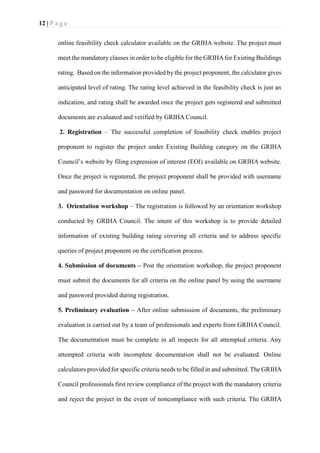12 | P a g e
online feasibility check calculator available on the GRIHA website. The project must
meet the mandatory clauses in order to be eligible for the GRIHAfor Existing Buildings
rating. Based on the information provided by the project proponent, the calculator gives
anticipated level of rating. The rating level achieved in the feasibility check is just an
indication, and rating shall be awarded once the project gets registered and submitted
documents are evaluated and verified by GRIHA Council.
2. Registration – The successful completion of feasibility check enables project
proponent to register the project under Existing Building category on the GRIHA
Council’s website by filing expression of interest (EOI) available on GRIHA website.
Once the project is registered, the project proponent shall be provided with username
and password for documentation on online panel.
3. Orientation workshop – The registration is followed by an orientation workshop
conducted by GRIHA Council. The intent of this workshop is to provide detailed
information of existing building rating covering all criteria and to address specific
queries of project proponent on the certification process.
4. Submission of documents – Post the orientation workshop, the project proponent
must submit the documents for all criteria on the online panel by using the username
and password provided during registration.
5. Preliminary evaluation – After online submission of documents, the preliminary
evaluation is carried out by a team of professionals and experts from GRIHA Council.
The documentation must be complete in all respects for all attempted criteria. Any
attempted criteria with incomplete documentation shall not be evaluated. Online
calculators provided for specific criteria needs to be filled in and submitted. The GRIHA
Council professionals first review compliance of the project with the mandatory criteria
and reject the project in the event of noncompliance with such criteria. The GRIHA
 