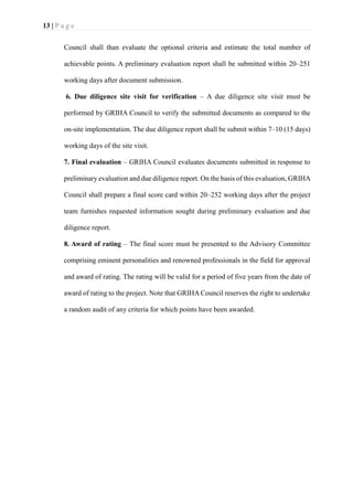 13 | P a g e
Council shall than evaluate the optional criteria and estimate the total number of
achievable points. A preliminary evaluation report shall be submitted within 20–251
working days after document submission.
6. Due diligence site visit for verification – A due diligence site visit must be
performed by GRIHA Council to verify the submitted documents as compared to the
on-site implementation. The due diligence report shall be submit within 7–10 (15 days)
working days of the site visit.
7. Final evaluation – GRIHA Council evaluates documents submitted in response to
preliminary evaluation and due diligence report. On the basis of this evaluation, GRIHA
Council shall prepare a final score card within 20–252 working days after the project
team furnishes requested information sought during preliminary evaluation and due
diligence report.
8. Award of rating – The final score must be presented to the Advisory Committee
comprising eminent personalities and renowned professionals in the field for approval
and award of rating. The rating will be valid for a period of five years from the date of
award of rating to the project. Note that GRIHA Council reserves the right to undertake
a random audit of any criteria for which points have been awarded.
 