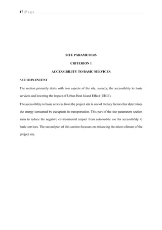 17 | P a g e
SITE PARAMETERS
CRITERION 1
ACCESSIBILITY TO BASIC SERVICES
SECTION INTENT
The section primarily deals with two aspects of the site, namely; the accessibility to basic
services and lowering the impact of Urban Heat Island Effect (UHIE).
The accessibility to basic services from the project site is one of the key factors that determines
the energy consumed by occupants in transportation. This part of the site parameters section
aims to reduce the negative environmental impact from automobile use for accessibility to
basic services. The second part of this section focusses on enhancing the micro-climate of the
project site.
 