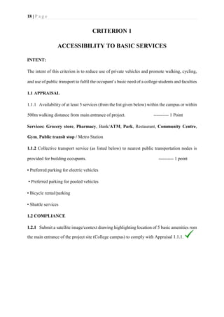 18 | P a g e
CRITERION 1
ACCESSIBILITY TO BASIC SERVICES
INTENT:
The intent of this criterion is to reduce use of private vehicles and promote walking, cycling,
and use of public transport to fulfil the occupant’s basic need of a college students and faculties
1.1 APPRAISAL
1.1.1 Availability of at least 5 services (from the list given below) within the campus or within
500m walking distance from main entrance of project. ---------- 1 Point
Services: Grocery store, Pharmacy, Bank/ATM, Park, Restaurant, Community Centre,
Gym, Public transit stop / Metro Station
1.1.2 Collective transport service (as listed below) to nearest public transportation nodes is
provided for building occupants. ---------- 1 point
• Preferred parking for electric vehicles
• Preferred parking for pooled vehicles
• Bicycle rental/parking
• Shuttle services
1.2 COMPLIANCE
1.2.1 Submit a satellite image/context drawing highlighting location of 5 basic amenities rom
the main entrance of the project site (College campus) to comply with Appraisal 1.1.1.
 