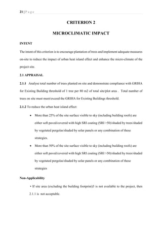21 | P a g e
CRITERION 2
MICROCLIMATIC IMPACT
INTENT
The intent of this criterion is to encourage plantation of trees and implement adequate measures
on-site to reduce the impact of urban heat island effect and enhance the micro-climate of the
project site.
2.1 APPRAISAL
2.1.1 Analyse total number of trees planted on site and demonstrate compliance with GRIHA
for Existing Building threshold of 1 tree per 80 m2 of total site/plot area . Total number of
trees on site must meet/exceed the GRIHA for Existing Buildings threshold.
2.1.2 To reduce the urban heat island effect:
• More than 25% of the site surface visible to sky (including building roofs) are
either soft paved/covered with high SRI coating (SRI >50)/shaded by trees/shaded
by vegetated pergolas/shaded by solar panels or any combination of these
strategies.
• More than 50% of the site surface visible to sky (including building roofs) are
either soft paved/covered with high SRI coating (SRI >50)/shaded by trees/shaded
by vegetated pergolas/shaded by solar panels or any combination of these
strategies
Non-Applicability
• If site area (excluding the building footprint)3 is not available to the project, then
2.1.1 is not acceptable.
 