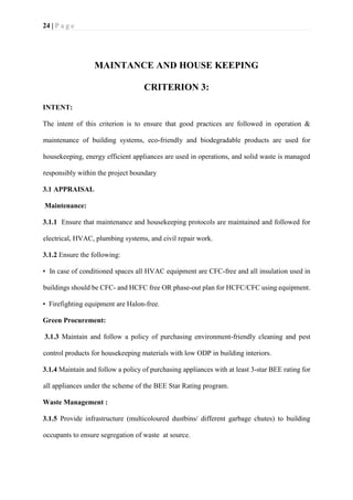 24 | P a g e
MAINTANCE AND HOUSE KEEPING
CRITERION 3:
INTENT:
The intent of this criterion is to ensure that good practices are followed in operation &
maintenance of building systems, eco-friendly and biodegradable products are used for
housekeeping, energy efficient appliances are used in operations, and solid waste is managed
responsibly within the project boundary
3.1 APPRAISAL
Maintenance:
3.1.1 Ensure that maintenance and housekeeping protocols are maintained and followed for
electrical, HVAC, plumbing systems, and civil repair work.
3.1.2 Ensure the following:
• In case of conditioned spaces all HVAC equipment are CFC-free and all insulation used in
buildings should be CFC- and HCFC free OR phase-out plan for HCFC/CFC using equipment.
• Firefighting equipment are Halon-free.
Green Procurement:
3.1.3 Maintain and follow a policy of purchasing environment-friendly cleaning and pest
control products for housekeeping materials with low ODP in building interiors.
3.1.4 Maintain and follow a policy of purchasing appliances with at least 3-star BEE rating for
all appliances under the scheme of the BEE Star Rating program.
Waste Management :
3.1.5 Provide infrastructure (multicoloured dustbins/ different garbage chutes) to building
occupants to ensure segregation of waste at source.
 