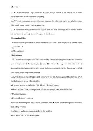 25 | P a g e
3.1.6 Provide dedicated, segregated and hygienic storage spaces in the project site to store
different wastes before treatment /recycling.
3.1.7 Provide contractual tie-ups with waste recyclers for safe recycling for recyclable wastes,
like metal, paper, plastic, glass, e-waste, etc.
3.1.8 Implement strategies to treat all organic (kitchen and landscape) waste on-site and to
convert it into a resource (manure, biogas, etc.) and reuse.
Non-applicability:
If the total waste generation on site is less than 100 kg/day, then the project is exempt from
Appraisal 3.1.8.
3.2 Compliance
Maintenance:
3.2.1 Submit proof of provision for a core facility/ service group responsible for the operation
and maintenance of the building’s systems. This should be supported with the contract
(mutually signed between the respective parties) document or supportive documents, verified
and signed by the responsible parties).
3.2.2 Maintenance and safety protocols followed by the facility management team should cover
the following systems: (if applicable)
• Electrical system: transformer, DG, HT and LT panels, motors.
• HVAC system: AHU, cooling tower, chillers and pumps, VRF, ventilation fans.
• Plumbing systems.
• Renewable energy systems.
• Sewage treatment plant and/or waste treatment plant. • Storm water drainage and rainwater
harvesting systems.
• All energy and water meters installed in the building.
• Fire alarm and / or smoke detectors.
 