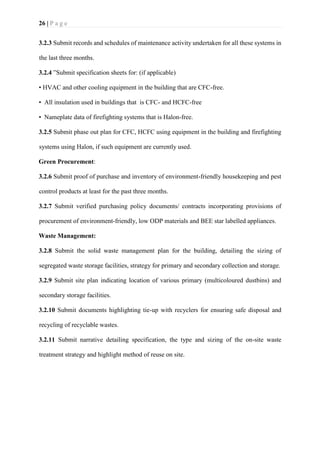 26 | P a g e
3.2.3 Submit records and schedules of maintenance activity undertaken for all these systems in
the last three months.
3.2.4 ”Submit specification sheets for: (if applicable)
• HVAC and other cooling equipment in the building that are CFC-free.
• All insulation used in buildings that is CFC- and HCFC-free
• Nameplate data of firefighting systems that is Halon-free.
3.2.5 Submit phase out plan for CFC, HCFC using equipment in the building and firefighting
systems using Halon, if such equipment are currently used.
Green Procurement:
3.2.6 Submit proof of purchase and inventory of environment-friendly housekeeping and pest
control products at least for the past three months.
3.2.7 Submit verified purchasing policy documents/ contracts incorporating provisions of
procurement of environment-friendly, low ODP materials and BEE star labelled appliances.
Waste Management:
3.2.8 Submit the solid waste management plan for the building, detailing the sizing of
segregated waste storage facilities, strategy for primary and secondary collection and storage.
3.2.9 Submit site plan indicating location of various primary (multicoloured dustbins) and
secondary storage facilities.
3.2.10 Submit documents highlighting tie-up with recyclers for ensuring safe disposal and
recycling of recyclable wastes.
3.2.11 Submit narrative detailing specification, the type and sizing of the on-site waste
treatment strategy and highlight method of reuse on site.
 