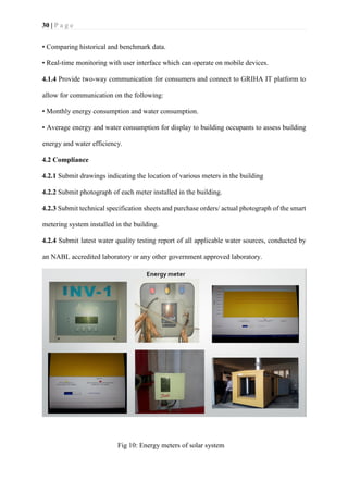 30 | P a g e
• Comparing historical and benchmark data.
• Real-time monitoring with user interface which can operate on mobile devices.
4.1.4 Provide two-way communication for consumers and connect to GRIHA IT platform to
allow for communication on the following:
• Monthly energy consumption and water consumption.
• Average energy and water consumption for display to building occupants to assess building
energy and water efficiency.
4.2 Compliance
4.2.1 Submit drawings indicating the location of various meters in the building
4.2.2 Submit photograph of each meter installed in the building.
4.2.3 Submit technical specification sheets and purchase orders/ actual photograph of the smart
metering system installed in the building.
4.2.4 Submit latest water quality testing report of all applicable water sources, conducted by
an NABL accredited laboratory or any other government approved laboratory.
Fig 10: Energy meters of solar system
 