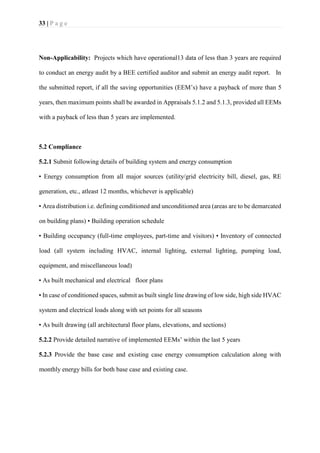33 | P a g e
Non-Applicability: Projects which have operational13 data of less than 3 years are required
to conduct an energy audit by a BEE certified auditor and submit an energy audit report. In
the submitted report, if all the saving opportunities (EEM’s) have a payback of more than 5
years, then maximum points shall be awarded in Appraisals 5.1.2 and 5.1.3, provided all EEMs
with a payback of less than 5 years are implemented.
5.2 Compliance
5.2.1 Submit following details of building system and energy consumption
• Energy consumption from all major sources (utility/grid electricity bill, diesel, gas, RE
generation, etc., atleast 12 months, whichever is applicable)
• Area distribution i.e. defining conditioned and unconditioned area (areas are to be demarcated
on building plans) • Building operation schedule
• Building occupancy (full-time employees, part-time and visitors) • Inventory of connected
load (all system including HVAC, internal lighting, external lighting, pumping load,
equipment, and miscellaneous load)
• As built mechanical and electrical floor plans
• In case of conditioned spaces, submit as built single line drawing of low side, high side HVAC
system and electrical loads along with set points for all seasons
• As built drawing (all architectural floor plans, elevations, and sections)
5.2.2 Provide detailed narrative of implemented EEMs’ within the last 5 years
5.2.3 Provide the base case and existing case energy consumption calculation along with
monthly energy bills for both base case and existing case.
 