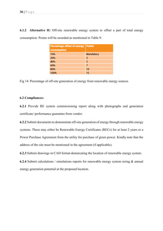 36 | P a g e
6.1.2 Alternative II: Off-site renewable energy system to offset a part of total energy
consumption. Points will be awarded as mentioned in Table 9:
Fig 14: Percentage of off-site generation of energy from renewable energy sources
6.2 Compliances:
6.2.1 Provide RE system commissioning report along with photographs and generation
certificate/ performance guarantee from vendor.
6.2.2 Submit documents to demonstrate off-site generation of energy through renewable energy
systems. These may either be Renewable Energy Certificates (RECs) for at least 2 years or a
Power Purchase Agreement from the utility for purchase of green power. Kindly note that the
address of the site must be mentioned in the agreement (if applicable).
6.2.3 Submit drawings in CAD format demarcating the location of renewable energy system.
6.2.4 Submit calculations / simulations reports for renewable energy system sizing & annual
energy generation potential at the proposed location.
 