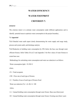 39 | P a g e
WATER EFFICIENCY
WATER FOOTPRINT
CRITERION 7:
INTENT
The criterion intent is to estimate water consumption under different applications and to
identify potential areas to optimize water consumption in the project boundary.
7.1 Appraisal
7.1.1 Detailed water audit report clearly demonstrating the water supply and usage study,
process and system audit, and discharge analysis.
7.1.2 Reduction in building water consumption by 30% below the base case through water
efficient fixtures. Refer Tables 20, & 21 and Appendix 3 for flow values of water fixtures to
create base case.
Methodology for calculating water consumption and water use reduction is as follows:
Water consumption (lpd) = N×FR×U
where,
• N = Total occupants
• FR = Flow rate of each type of fixtures
• U = Number of uses of each type of fixtures fixed
Water use reduction (%) = (A–B)/ A× 100
where,
• A = Annual building water consumption through water fixture- Base case (liters/year)
• B = Annual building water consumption through water fixture- Existing case (liters/ year)
 