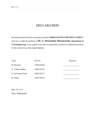 4 | P a g e
DECLARATION
We hereby declare that this mini project entitled “GRIHA RATING FOR MITS CAMPUS”
done by us under the guidance of Dr. T. Meenambal Thirumoorthy, Department of
Civil Engineering, is our original work and not copied from anywhere or submitted anywhere
for the award of any other degree/diploma.
Name Roll No. Signature
M. Raviteja 15695A0106 _________________
V. Vishnuvardhan 14691A0152 _________________
E. Sai Kumar Goud 14691A0157 ________________
K. Uhasri 14691A0146 _________________
Date: 23-11-17
Place: Madanapalle.
 