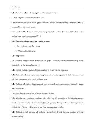 41 | P a g e
7.1.5 Provision of on-site sewage water treatment system:
• 100 % of grey18 water treatment on site
• Treatment of sewage19 water (grey water and black20 water combined) to meet 100% of
non-potable water requirement
Non-applicability: If the total waste water generated on site is less than 10 kLD, then the
project is exempt from appraisal 7.1.5.
7.1.6 Provision of rainwater harvesting system:
• Only roof rainwater harvesting
• 100% of catchment area
7.2 Compliance
7.2.1 Submit detailed water balance of the project boundary clearly demonstrating water
footprint21 in the project boundary.
7.2.2 Submit narrative demonstrating adoption of water-saving measures
7.2.3 Submit landscape layout showing plantation of native species (list of plantation) and
calculation demonstrating restricted lawn area.
7.2.4 Submit calculation sheet demonstrating required percentage savings through water-
efficient fixtures.
7.2.5 Provide purchase orders of water fixtures / fittings.
7.2.6 Manufactures cut-sheet, purchase order reflecting full quantities of the irrigation system
installed on site, on-site data monitoring (for old systems) through videos and photographs to
indicate the efficiency of the system and date stamped photographs.
7.2.7 Submit as built drawing of building layout/floors layout showing location of water
fixtures/fittings.
 