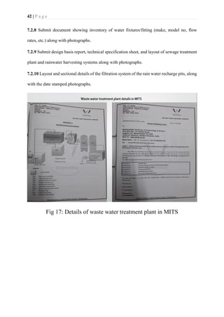 42 | P a g e
7.2.8 Submit document showing inventory of water fixtures/fitting (make, model no, flow
rates, etc.) along with photographs.
7.2.9 Submit design basis report, technical specification sheet, and layout of sewage treatment
plant and rainwater harvesting systems along with photographs.
7.2.10 Layout and sectional details of the filtration system of the rain water recharge pits, along
with the date stamped photographs.
Fig 17: Details of waste water treatment plant in MITS
 