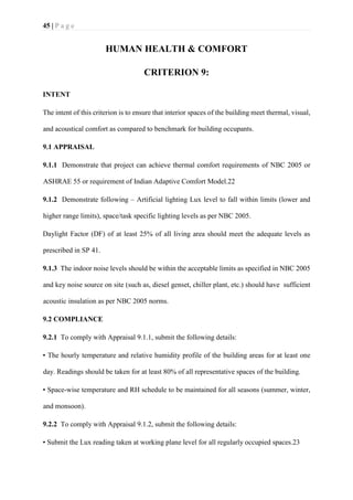 45 | P a g e
HUMAN HEALTH & COMFORT
CRITERION 9:
INTENT
The intent of this criterion is to ensure that interior spaces of the building meet thermal, visual,
and acoustical comfort as compared to benchmark for building occupants.
9.1 APPRAISAL
9.1.1 Demonstrate that project can achieve thermal comfort requirements of NBC 2005 or
ASHRAE 55 or requirement of Indian Adaptive Comfort Model.22
9.1.2 Demonstrate following – Artificial lighting Lux level to fall within limits (lower and
higher range limits), space/task specific lighting levels as per NBC 2005.
Daylight Factor (DF) of at least 25% of all living area should meet the adequate levels as
prescribed in SP 41.
9.1.3 The indoor noise levels should be within the acceptable limits as specified in NBC 2005
and key noise source on site (such as, diesel genset, chiller plant, etc.) should have sufficient
acoustic insulation as per NBC 2005 norms.
9.2 COMPLIANCE
9.2.1 To comply with Appraisal 9.1.1, submit the following details:
• The hourly temperature and relative humidity profile of the building areas for at least one
day. Readings should be taken for at least 80% of all representative spaces of the building.
• Space-wise temperature and RH schedule to be maintained for all seasons (summer, winter,
and monsoon).
9.2.2 To comply with Appraisal 9.1.2, submit the following details:
• Submit the Lux reading taken at working plane level for all regularly occupied spaces.23
 