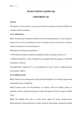47 | P a g e
MAINTAINING GOOD IAQ
CRITERION 10:
INTENT
The objective of this criterion is to ensure good indoor air quality and quantity (IAQ) for all
occupants inside the building.
4 10.1 APPRAISAL:
10.1.1 Smoking must be banned/ prohibited within the building premises. In case smoking is
allowed, the air from the smoking area must be isolated to prevent recirculation of tobacco
smoke-containing air to non-smoking areas.1
10.1.2 Meet the minimum requirements of
• CPCB National Ambient Air Quality Standard (NAAQS) for quality of fresh air.25
• ASHRAE Standard 62.1–2010, Ventilation for Acceptable Indoor Air Quality or a NBC2005
for quantity of fresh air.
Non-applicability: Appraisal 10.1.2 is not applicable for non-AC spaces / residential spaces
with operable windows.
10.2 COMPLIANCES
10.2.1 Submit the no-smoking policy along with the photographs of no-smoking signage along
with penalty clauses, if applicable
10.2.2 Company policy for ban/prohibition on smoking within the building premise, if
applicable, with the supporting documents verified and signed by facility manager/ building
owner.
10.2.3 The building floor plan or interior layout signed by facility manager/owner,
demonstrating the internal planning for smoke control by demarcating a designated smoking
 