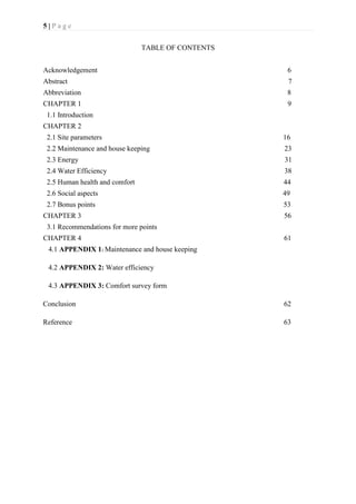 5 | P a g e
TABLE OF CONTENTS
Acknowledgement 6
Abstract 7
Abbreviation 8
CHAPTER 1 9
1.1 Introduction
CHAPTER 2
2.1 Site parameters 16
2.2 Maintenance and house keeping 23
2.3 Energy 31
2.4 Water Efficiency 38
2.5 Human health and comfort 44
2.6 Social aspects 49
2.7 Bonus points 53
CHAPTER 3 56
3.1 Recommendations for more points
CHAPTER 4 61
4.1 APPENDIX 1: Maintenance and house keeping
4.2 APPENDIX 2: Water efficiency
4.3 APPENDIX 3: Comfort survey form
Conclusion 62
Reference 63
 
