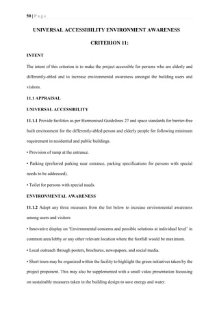 50 | P a g e
UNIVERSAL ACCESSIBILITY ENVIRONMENT AWARENESS
CRITERION 11:
INTENT
The intent of this criterion is to make the project accessible for persons who are elderly and
differently-abled and to increase environmental awareness amongst the building users and
visitors.
11.1 APPRAISAL
UNIVERSAL ACCESSIBILITY
11.1.1 Provide facilities as per Harmonised Guidelines 27 and space standards for barrier-free
built environment for the differently-abled person and elderly people for following minimum
requirement in residential and public buildings.
• Provision of ramp at the entrance.
• Parking (preferred parking near entrance, parking specifications for persons with special
needs to be addressed).
• Toilet for persons with special needs.
ENVIRONMENTAL AWARENESS
11.1.2 Adopt any three measures from the list below to increase environmental awareness
among users and visitors
• Innovative display on ‘Environmental concerns and possible solutions at individual level’ in
common area/lobby or any other relevant location where the footfall would be maximum.
• Local outreach through posters, brochures, newspapers, and social media.
• Short tours may be organized within the facility to highlight the green initiatives taken by the
project proponent. This may also be supplemented with a small video presentation focussing
on sustainable measures taken in the building design to save energy and water.
 