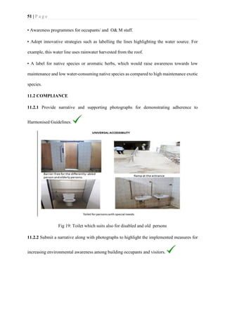 51 | P a g e
• Awareness programmes for occupants/ and O& M staff.
• Adopt innovative strategies such as labelling the lines highlighting the water source. For
example, this water line uses rainwater harvested from the roof.
• A label for native species or aromatic herbs, which would raise awareness towards low
maintenance and low water-consuming native species as compared to high maintenance exotic
species.
11.2 COMPLIANCE
11.2.1 Provide narrative and supporting photographs for demonstrating adherence to
Harmonised Guidelines.
Fig 19: Toilet which suits also for disabled and old persons
11.2.2 Submit a narrative along with photographs to highlight the implemented measures for
increasing environmental awareness among building occupants and visitors.
 
