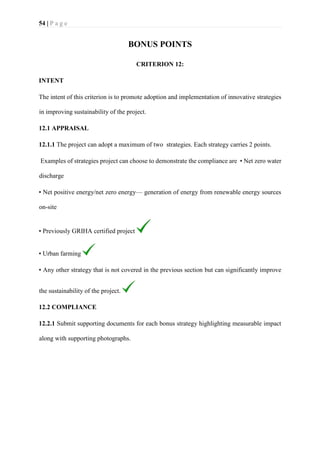 54 | P a g e
BONUS POINTS
CRITERION 12:
INTENT
The intent of this criterion is to promote adoption and implementation of innovative strategies
in improving sustainability of the project.
12.1 APPRAISAL
12.1.1 The project can adopt a maximum of two strategies. Each strategy carries 2 points.
Examples of strategies project can choose to demonstrate the compliance are • Net zero water
discharge
• Net positive energy/net zero energy— generation of energy from renewable energy sources
on-site
• Previously GRIHA certified project
• Urban farming
• Any other strategy that is not covered in the previous section but can significantly improve
the sustainability of the project.
12.2 COMPLIANCE
12.2.1 Submit supporting documents for each bonus strategy highlighting measurable impact
along with supporting photographs.
 