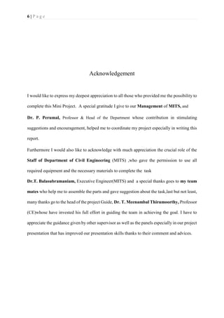 6 | P a g e
Acknowledgement
I would like to express my deepest appreciation to all those who provided me the possibility to
complete this Mini Project. A special gratitude I give to our Management of MITS, and
Dr. P. Perumal, Professor & Head of the Department whose contribution in stimulating
suggestions and encouragement, helped me to coordinate my project especially in writing this
report.
Furthermore I would also like to acknowledge with much appreciation the crucial role of the
Staff of Department of Civil Engineering (MITS) ,who gave the permission to use all
required equipment and the necessary materials to complete the task
Dr.T. Balasubramaniam, Executive Engineer(MITS) and a special thanks goes to my team
mates who help me to assemble the parts and gave suggestion about the task,last but not least,
many thanks go to the head of the project Guide, Dr. T. Meenambal Thirumoorthy, Professor
(CE)whose have invested his full effort in guiding the team in achieving the goal. I have to
appreciate the guidance given by other supervisor as well as the panels especially in our project
presentation that has improved our presentation skills thanks to their comment and advices.
 
