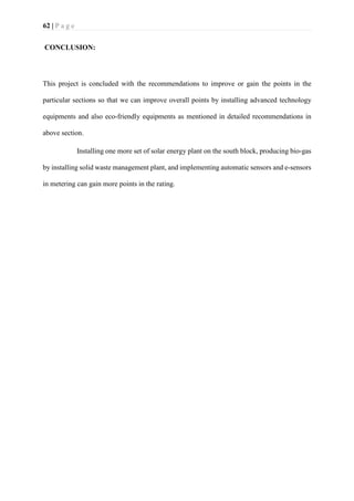 62 | P a g e
CONCLUSION:
This project is concluded with the recommendations to improve or gain the points in the
particular sections so that we can improve overall points by installing advanced technology
equipments and also eco-friendly equipments as mentioned in detailed recommendations in
above section.
Installing one more set of solar energy plant on the south block, producing bio-gas
by installing solid waste management plant, and implementing automatic sensors and e-sensors
in metering can gain more points in the rating.
 