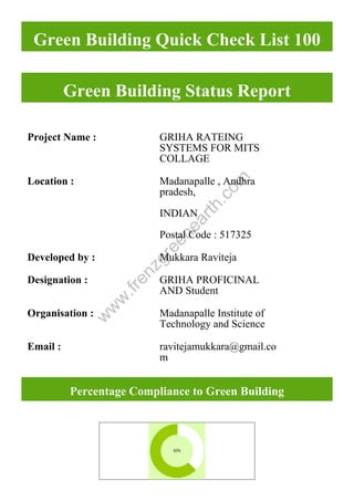 w
w
w
.frenzgreenearth.com
Green Building Quick Check List 100
Green Building Status Report
Project Name : GRIHA RATEING
SYSTEMS FOR MITS
COLLAGE
Location : Madanapalle , Andhra
pradesh,
INDIAN
Postal Code : 517325
Developed by : Mukkara Raviteja
Designation : GRIHA PROFICINAL
AND Student
Organisation : Madanapalle Institute of
Technology and Science
Email : ravitejamukkara@gmail.co
m
Percentage Compliance to Green Building
 