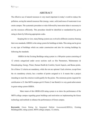 7 | P a g e
ABSTRACT
The effective use of natural resources is very much important in today’s world to reduce the
pollution, saving the natural resources like (energy, water, soils) and reuse of wastewater in an
onsite campus. The systematic procedure or rules followed by innovation ideas is necessary to
use the resources efficiently. This procedure should be identified or standardized by given
rating to them by following appropriate codes.
Keeping this in view, many Rating systems are evolved in different countries framing
their own standards, GRIHA is the rating system for buildings in India. This rating can be given
to any type of buildings which are under construction and also for existing buildings by
following the standards.
GRIHA for the Existing Buildings rating system is a 100-point system consisting of
12 criteria categorized under seven sections such as Site Parameters, Maintenance &
Housekeeping, Energy, Water, Human Health & Comfort, Social Aspects, and Bonus points.
Six of these 12 criteria are mandatory, while the rest are optional. Each criterion, except from
the six mandatory criteria, has a number of points assigned to it. It means that a project
intending to meet the criterion would qualify for the points. The minimum points required for
certification is 25. But MITS campus got 61 Points (3 star Rated) it is very good achievement
in green rating system GRIHA.
Main intent of this GRIHA-EB rating system is to show the performance of the
MITS college campus regarding green buildings and motivation on implementing the Green
technology and methods to enhance the performances of Green campus.
Keywords: Green Rating for Integrated Habitat Assessment(GRIHA), Existing
Buildings(EB), rating system, MITS college campus, 12 criteria,
 