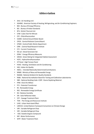 8 | P a g e
Abbreviation
• AHU : Air Handling Unit
• ASHRAE : American Society of Heating, Refrigerating, and Air-Conditioning Engineers
• BEE : Bureau of Energy Efficiency
• BIS : Bureau of Indian Standards
• BTU : British Thermal Unit
• CFM : Cubic Feet Per Minute
• CFC : Chlorofluorocarbon
• CGWB : Central Ground Water Board
• CPCB : Central Pollution Control Board
• CPWD : Central Public Works Department
• CRRI : Central Road Research Institute
• CTs’ : Current Transformer
• DG set : Diesel Generator Set
• EEMs’ : Energy Efficiency Measures
• GRIHA : Green Rating for Integrated Habitat Assessment
• HCFC : Hydrochlorofluorocarbon
• HT Panel : High Tension Panel
• HVAC : Heating, Ventilation and Air Conditioning
• IAQ : Indoor Air Quality
• INDCs : Intended Nationally Determined Contributions
• MNRE : Ministry of New and Renewable Energy
• NAAQS : National Ambient Air Quality Standards
• NABL : National Accreditation Board for Testing and Calibration Laboratories
• NBC : National Building Code • ODP : Ozone Depleting Material
• PPM : Parts Per Million
• PTs’ : Potential Transformer
• RE : Renewable Energy
• REC : Renewable Energy Certificate
• RH : Relative Humidity
• SRI : Solar Reflective Index
• STP : Sewage Treatment Plant
• TERI : The Energy and Resources Institute
• UHIE : Urban Heat Island Effect
• UNFCCC: United Nations Framework Convention on Climate Change
• VRF : Variable Refrigerant Flow
• VRF : Variable Refrigerant Flow
• VOC: Volatile Organic Compound
• WP : Water Performance
• WTP : Water Treatment Plant
 