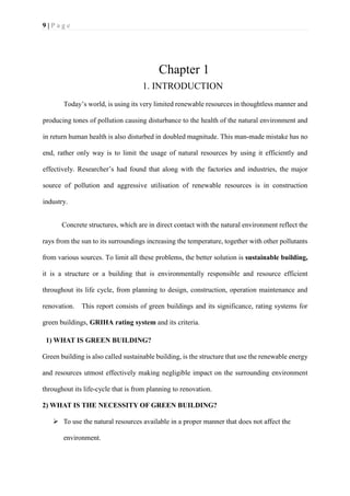 9 | P a g e
Chapter 1
1. INTRODUCTION
Today’s world, is using its very limited renewable resources in thoughtless manner and
producing tones of pollution causing disturbance to the health of the natural environment and
in return human health is also disturbed in doubled magnitude. This man-made mistake has no
end, rather only way is to limit the usage of natural resources by using it efficiently and
effectively. Researcher’s had found that along with the factories and industries, the major
source of pollution and aggressive utilisation of renewable resources is in construction
industry.
Concrete structures, which are in direct contact with the natural environment reflect the
rays from the sun to its surroundings increasing the temperature, together with other pollutants
from various sources. To limit all these problems, the better solution is sustainable building,
it is a structure or a building that is environmentally responsible and resource efficient
throughout its life cycle, from planning to design, construction, operation maintenance and
renovation. This report consists of green buildings and its significance, rating systems for
green buildings, GRIHA rating system and its criteria.
1) WHAT IS GREEN BUILDING?
Green building is also called sustainable building, is the structure that use the renewable energy
and resources utmost effectively making negligible impact on the surrounding environment
throughout its life-cycle that is from planning to renovation.
2) WHAT IS THE NECESSITY OF GREEN BUILDING?
➢ To use the natural resources available in a proper manner that does not affect the
environment.
 