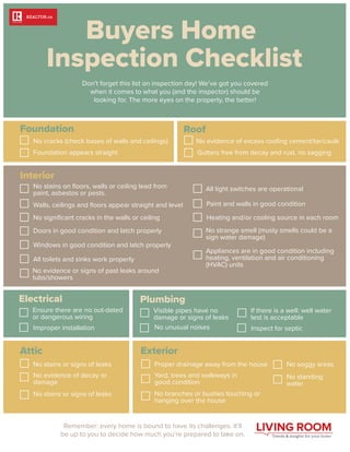 Don’t forget this list on inspection day! We’ve got you covered
when it comes to what you (and the inspector) should be
looking for. The more eyes on the property, the better!
Electrical
Foundation
Attic
Roof
Remember: every home is bound to have its challenges. It’ll
be up to you to decide how much you’re prepared to take on.
No cracks (check bases of walls and ceilings)
Foundation appears straight
No stains or signs of leaks
No evidence of decay or
damage
No stains or signs of leaks
Ensure there are no out-dated
or dangerous wiring
Improper installation
Plumbing
Visible pipes have no
damage or signs of leaks
No unusual noises
If there is a well: well water
test is acceptable
Inspect for septic
Exterior
Interior
Proper drainage away from the house No soggy areas
No standing
water
Yard, trees and walkways in
good condition
No branches or bushes touching or
hanging over the house
No stains on ﬂoors, walls or ceiling lead from
paint, asbestos or pests.
Walls, ceilings and ﬂoors appear straight and level
No signiﬁcant cracks in the walls or ceiling
Doors in good condition and latch properly
All light switches are operational
Paint and walls in good condition
Heating and/or cooling source in each room
No strange smell (musty smells could be a
sign water damage)
Appliances are in good condition including
heating, ventilation and air conditioning
(HVAC) units
Windows in good condition and latch properly
All toilets and sinks work properly
No evidence or signs of past leaks around
tubs/showers
No evidence of excess rooﬁng cement/tar/caulk
Gutters free from decay and rust, no sagging
 