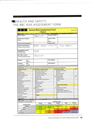 frI-]EALTH AND SAFETY:
THE BBC RISK ASSESSN/ENT FORN/l
EEE General Risk Assessment Form
- Part A
April 2007- DC
Division / Studio
ctasq roo(Y
Business Unit / Production
Address
Producer / Editor
Tel:
Mobilel
Period covered by assessment
RrstrS ujNgn xa-cPt-.-
T saC ey&t
Team members / experts /
contractors / etc.
List those involved rymf
Site/Oftice/Location
Outline site/ locations involved f h$roofn
Name
Signature
Date completed
Authoriser Name
Signature
Date authorised
(if not
Hazard lisl - select your hazatds frcn the list betow and use these lo complete Part B (add othere where appmpriate)
Situational hazards Tick Physical / chemical hazards Tick Health hazards Tick
Asbeslos Contactwith cold liquid / vaPour Disease 6usative agent
Assauft by pe6on Contact with cold surface lnfection
Attacked by animal Contact with hot liquid / vapour Lack offood /water
Breathing @mpressed gas Conlactwith hot surface Lack of oxygen
Cold envircnment Electric shock
"/ Physical fatigue
Crush by load Explosive blast Repeldive action
Drowning Explosive release of stored pressure Static body posture
Entanglement in moving machinery Fire Stress
Hot environment Hazardous substance
lntimidation lonizing radiation
Lifting Equipment Laser light Environmenlal hazards
[Ianual handling Lightning sirike Litter
Object falling, moving or flying Noise Nuisance noise / vibration
Obstruction / exposed feature Non-ionizinq radiation Physical damage
Sha.p object / material Stroboscopic light Waste substanee released into ak
Slippery surface Vibralion Waste substance released into soil / water
Trap in moving machinery
Trip hazard Other
Vehicle impact / collision
Working at height
Risk matrix - use this to detemine risk fot
each hazad i-e.'how bad and how likely' Likelihood of Harm
Severity of Harm
Remote
e.g. <1 in 1000 chance
Unlikely
e.g. 1 in 200 chan@
Possible
e-9. 1 in 50 chance
Likely
e.g. 1 in 10 chance
Probable
e.g. >1 in 3 chance
Negligible e.g. small bruise Very low
Slight e.g. small cut, deeq bruise Medium
Moderate e-9. deep cut, torn muscle Medium Medium
Severe e-9. ,'acture, /oss ofcorsclorsress Medium
Medium ly highVery Severe e.g. death, Wrmanent disability
NUJ Commission on multi-media working 2007 53
- --:.;:: - -'
Department I Series
Version number
Outline of risk assessment
Summary of what is Proqosed
Assessor
High
Extremelv hiahdE
Enremely high
 