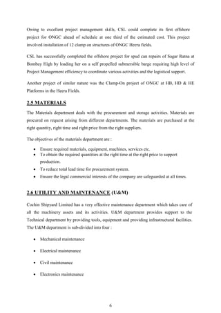 6
Owing to excellent project management skills, CSL could complete its first offshore
project for ONGC ahead of schedule at one third of the estimated cost. This project
involved installation of 12 clamp on structures of ONGC Heera fields.
CSL has successfully completed the offshore project for spud can repairs of Sagar Ratna at
Bombay High by loading her on a self propelled submersible barge requiring high level of
Project Management efficiency to coordinate various activities and the logistical support.
Another project of similar nature was the Clamp-On project of ONGC at HB, HD & HE
Platforms in the Heera Fields.
2.5 MATERIALS
The Materials department deals with the procurement and storage activities. Materials are
procured on request arising from different departments. The materials are purchased at the
right quantity, right time and right price from the right suppliers.
The objectives of the materials department are :
 Ensure required materials, equipment, machines, services etc.
 To obtain the required quantities at the right time at the right price to support
production.
 To reduce total lead time for procurement system.
 Ensure the legal commercial interests of the company are safeguarded at all times.
2.6 UTILITY AND MAINTENANCE (U&M)
Cochin Shipyard Limited has a very effective maintenance department which takes care of
all the machinery assets and its activities. U&M department provides support to the
Technical department by providing tools, equipment and providing infrastructural facilities.
The U&M department is sub-divided into four :
 Mechanical maintenance
 Electrical maintenance
 Civil maintenance
 Electronics maintenance
 