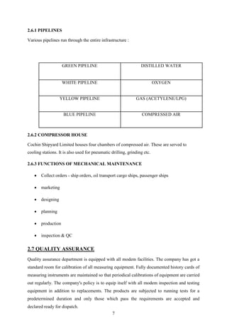 7
2.6.1 PIPELINES
Various pipelines run through the entire infrastructure :
GREEN PIPELINE DISTILLED WATER
WHITE PIPELINE OXYGEN
YELLOW PIPELINE GAS (ACETYLENE/LPG)
BLUE PIPELINE COMPRESSED AIR
2.6.2 COMPRESSOR HOUSE
Cochin Shipyard Limited houses four chambers of compressed air. These are served to
cooling stations. It is also used for pneumatic drilling, grinding etc.
2.6.3 FUNCTIONS OF MECHANICAL MAINTENANCE
 Collect orders - ship orders, oil transport cargo ships, passenger ships
 marketing
 designing
 planning
 production
 inspection & QC
2.7 QUALITY ASSURANCE
Quality assurance department is equipped with all modem facilities. The company has got a
standard room for calibration of all measuring equipment. Fully documented history cards of
measuring instruments are maintained so that periodical calibrations of equipment are carried
out regularly. The company's policy is to equip itself with all modem inspection and testing
equipment in addition to replacements. The products are subjected to running tests for a
predetermined duration and only those which pass the requirements are accepted and
declared ready for dispatch.
 