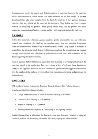 8
QA department checks the quality and finds the defects in materials. Some of the materials
have a self-certification, which means that these materials are not sent to QA. In the QA
department they take a few samples from the batch for analysis. If they get any damaged
material, then they check all the materials in that batch. They follow the lottery sample
method for analyzing the product. After quality check, they sort the product into three
categories - accepted, rectification, rejected and they will give separate tags for each one.
2.8 STORE
In the store materials. Chemicals, gases, electrical goods, consumables etc. are coded and
entered into a database. On receiving the purchase order from the materials department,
stores are intimated that materials are on their way to be stored. Daily receipt of materials is
entered into the computer stock ledger. All the items reaching the general store are credited
through store credited note. Database is maintained for each item, which contains all the
details regarding that particular item.
Issue of material starts with the store requisition from planning. If any complaints arise of the
materials issued at the production floor, stores issue a Non -Confirmed Store Requisition
(NSR) to the suppliers. Stores on basis of commercial agreement with suppliers either return
it to the suppliers to be replaced or received or treat it as damaged or scrap and processed for
fresh delivery.
2.9 OTHERS
CSL conducts Marine Engineering Training, Basic & Advance Fire Fighting Courses.
It is also an ISO 9001-2000 certified for:
 Design and manufacture of small & medium crafts up to 900 GRT
 Construction of ships up to 1,10,000 DWT
 Repair of ships up to 1,25,000 DWT
 Training of Marine Engineers & Conducting of fire fighting courses
Cochin Shipyard has a laboratory for destructive and non-destructive testing of material,
chemical analysis, oil-fuel testing, ultrasonic thickness gauging and other activities.
 
