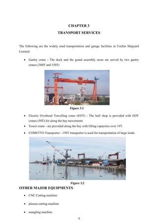 9
CHAPTER 3
TRANSPORT SERVICES
The following are the widely used transportation and garage facilities in Cochin Shipyard
Limited:
 Gantry crane - The dock and the grand assembly areas are served by two gantry
cranes (300T and 150T)
 Electric Overhead Travelling crane (EOT) - The hull shop is provided with EOT
cranes (50T) for along the bay movements
 Tower crane - are provided along the bay with lifting capacities over 19T.
 COMETTO Transporter - 150T transporter is used for transportation of large loads.
OTHER MAJOR EQUIPMENTS
 CNC Cutting machine
 plasma cutting machine
 mangling machine
Figure 3.1
Figure 3.2
 