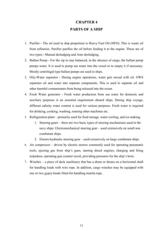 11
CHAPTER 4
PARTS OF A SHIP
1. Purifier - The oil used in ship propulsion is Heavy Fuel Oil (HFO). This is waste oil
from refineries. Purifier purifies the oil before feeding it to the engine. These are of
two types - Manual desludging and Auto desludging.
2. Ballast Pump - For the sip to stay balanced, in the absence of cargo, the ballast pump
pumps water. It is used to pump sea water into the vessel or to empty it if necessary.
Mostly centrifugal type ballast pumps are used in ships.
3. Oily-Water separator - During engine operations, water gets mixed with oil. OWS
separates oil and water into separate components. This is used to separate oil and
other harmful contaminants from being released into the ocean.
4. Fresh Water generator - Fresh water production from sea water for domestic and
auxiliary purposes is an essential requirement aboard ships. During ship voyage,
different salinity water content is used for various purposes. Fresh water is required
for drinking, cooking, washing, running other machines etc.
5. Refrigeration plant – primarily used for food storage, water cooling, and ice making.
1. Steering gears – there are two basic types of steering mechanisms used in the
navy ships: Electromechanical steering gear – used extensively on small non
combatant ships.
2. Electro-hydraulic steering gear – used extensively on large combatant ships.
6. Air compressor – driven by electric motors commonly used for operating pneumatic
tools, ejecting gas from ship’s guns, starting diesel engines, charging and firing
torpedoes, operating gun counter recoil, providing pressures for the ship’s horn.
7. Winches – a piece of deck machinery that has a drum or drums on a horizontal shaft
for handling loads with wire rope. In addition, cargo winches may be equipped with
one or two gypsy heads fitted for handling manila rope.
 
