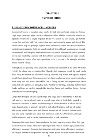12
CHAPTER 5
TYPES OF SHIPS
5.1 SEAGOING COMMERCIAL VESSELS
Commercial vessels or merchant ships can be divided into four broad categories: fishing,
cargo ships, passenger ships, and special-purpose ships. Modern commercial vessels are
typically powered by a single propeller driven by a diesel or, less usually, gas turbine
engine, but until the mid-19th century they were predominantly square sail rigged. The
fastest vessels may use pump-jet engines. Most commercial vessels have full hull-forms to
maximize cargo capacity. Hulls are usually made of steel, although aluminum can be used
on faster craft, and fiberglass on the smallest service vessels. Commercial vessels generally
have a crew headed by a captain, with deck officers and marine engineers on larger vessels.
Special-purpose vessels often have specialized crew if necessary, for example scientists
aboard research vessels.
Fishing boats are generally small, often little more than 30 meters (98 ft) but up to 100 meters
(330 ft) for a large tuna or whaling ship. Aboard a fish processing vessel, the catch can be
made ready for market and sold more quickly once the ship makes port. Special purpose
vessels have special gear. For example, trawlers have winches and arms, stern-trawlers have
a rear ramp, and tuna seiners have skiffs. One is fishing by nets, such as purse seine, beach
seine, lift nets, gillnets, or entangling nets. Another is trawling, including bottom trawl.
Hooks and lines are used in methods like long-line fishing and hand-line fishing. Another
method is the use of fishing trap.
Cargo ships transport dry and liquid cargo. Dry cargo can be transported in bulk by
bulk carriers, packed directly onto a general cargo ship in break-bulk, packed in
intermodal containers as aboard a container ship, or driven aboard as in roll-on roll-off
ships. Liquid cargo is generally carried in bulk aboard tankers, such as oil tankers
which may include both crude and finished products of oil, chemical tankers which
may also carry vegetable oils other than chemicals and LPG/LNG tankers, although
smaller shipments may be carried on container ships in tank containers.
Passenger ships range in size from small river ferries to very large cruise ships. This type
of vessel includes ferries, which move passengers and vehicles on short trips; ocean liners,
which carry passengers from one place to another; and cruise ships, which carry passengers
on voyages undertaken for pleasure, visiting several places and with leisure activities on
 