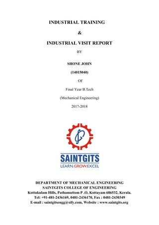 INDUSTRIAL TRAINING
&
INDUSTRIAL VISIT REPORT
BY
SHONE JOHN
(14015040)
OF
Final Year B.Tech
(Mechanical Engineering)
2017-2018
DEPARTMENT OF MECHANICAL ENGINEERING
SAINTGITS COLLEGE OF ENGINEERING
Kottukulam Hills, Pathamuttom P .O, Kottayam 686532, Kerala.
Tel: +91-481-2436169, 0481-2436170, Fax : 0481-2430349
E-mail : saintgitsengg@sify.com, Website : www.saintgits.org
 