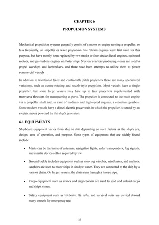 15
CHAPTER 6
PROPULSION SYSTEMS
Mechanical propulsion systems generally consist of a motor or engine turning a propeller, or
less frequently, an impeller or wave propulsion fins. Steam engines were first used for this
purpose, but have mostly been replaced by two-stroke or four-stroke diesel engines, outboard
motors, and gas turbine engines on faster ships. Nuclear reactors producing steam are used to
propel warships and icebreakers, and there have been attempts to utilize them to power
commercial vessels
In addition to traditional fixed and controllable pitch propellers there are many specialized
variations, such as contra-rotating and nozzle-style propellers. Most vessels have a single
propeller, but some large vessels may have up to four propellers supplemented with
transverse thrusters for maneuvering at ports. The propeller is connected to the main engine
via a propeller shaft and, in case of medium- and high-speed engines, a reduction gearbox.
Some modern vessels have a diesel-electric power train in which the propeller is turned by an
electric motor powered by the ship's generators.
6.1 EQUIPMENTS
Shipboard equipment varies from ship to ship depending on such factors as the ship's era,
design, area of operation, and purpose. Some types of equipment that are widely found
include:
 Masts can be the home of antennas, navigation lights, radar transponders, fog signals,
and similar devices often required by law.
 Ground tackle includes equipment such as mooring winches, windlasses, and anchors.
Anchors are used to moor ships in shallow water. They are connected to the ship by a
rope or chain. On larger vessels, the chain runs through a hawse pipe.
 Cargo equipment such as cranes and cargo booms are used to load and unload cargo
and ship's stores.
 Safety equipment such as lifeboats, life rafts, and survival suits are carried aboard
many vessels for emergency use.
 