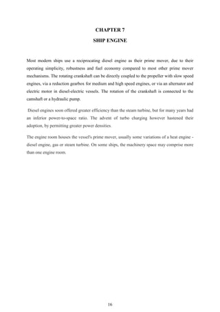 16
CHAPTER 7
SHIP ENGINE
Most modern ships use a reciprocating diesel engine as their prime mover, due to their
operating simplicity, robustness and fuel economy compared to most other prime mover
mechanisms. The rotating crankshaft can be directly coupled to the propeller with slow speed
engines, via a reduction gearbox for medium and high speed engines, or via an alternator and
electric motor in diesel-electric vessels. The rotation of the crankshaft is connected to the
camshaft or a hydraulic pump.
Diesel engines soon offered greater efficiency than the steam turbine, but for many years had
an inferior power-to-space ratio. The advent of turbo charging however hastened their
adoption, by permitting greater power densities.
The engine room houses the vessel's prime mover, usually some variations of a heat engine -
diesel engine, gas or steam turbine. On some ships, the machinery space may comprise more
than one engine room.
 