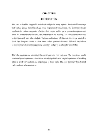 17
CHAPTER 8
CONCLUTION
The visit to Cochin Shipyard Limited was unique in many aspects. Theoretical knowledge
that we had gained from the college could be practically understood. The experience taught
us about the various categories of ships, their engine and its parts, propulsion systems and
about the different functions and jobs performed in the industry. The various machines used
in the Shipyard were also studied. Various applications of these devices were studied in
detail. We also got a chance to know about various processes involved. This will also help us
to concentrate better for the upcoming semesters and gives us a broader knowledge.
The valid guidance and warmth of the employees were very enriching .The experience taught
us not only the importance of technical knowledge but it also taught importance of working
ethics a good work culture and importance of team work. The visit definitely transformed
each candidate who went there.
 
