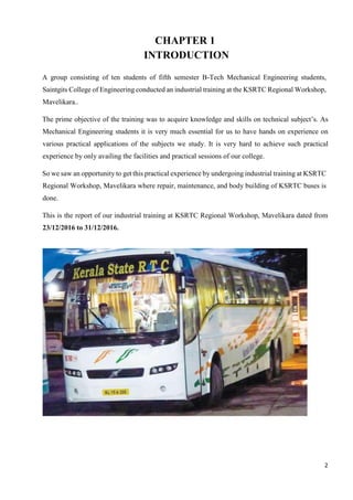 2
CHAPTER 1
INTRODUCTION
A group consisting of ten students of fifth semester B-Tech Mechanical Engineering students,
Saintgits College of Engineering conducted an industrial training at the KSRTC Regional Workshop,
Mavelikara..
The prime objective of the training was to acquire knowledge and skills on technical subject’s. As
Mechanical Engineering students it is very much essential for us to have hands on experience on
various practical applications of the subjects we study. It is very hard to achieve such practical
experience by only availing the facilities and practical sessions of our college.
So we saw an opportunity to get this practical experience by undergoing industrial training at KSRTC
Regional Workshop, Mavelikara where repair, maintenance, and body building of KSRTC buses is
done.
This is the report of our industrial training at KSRTC Regional Workshop, Mavelikara dated from
23/12/2016 to 31/12/2016.
 