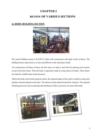 3
CHAPTER 2
REVIEW OF VARIOUS SECTIONS
2.1 BODY BUILDING SECTION
The coach building section in K.S.R.T.C deals with construction and repair works of buses. The
building houses many buses at a time and different works take place inside.
For construction of bodies of buses, the first step is to make a steel floor by placing steel sections
on top of the base frame. Then the body is separately made by using sheets of metals. These sheets
are made by suitable sheet metal processes
Before the body can be built using the sheets, the required shape of the coach is made by using steel
skeleton structure placed on the base. The sheets are then placed around this structure. The required
finishing processes such as painting and attaching of other accessories are done afterwards.
 