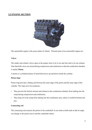 4
2.2 ENGINE SECTION
The automobile engine is the power plant of vehicle. Themain parts of an automobile engine are:
Valves
The intake and exhaust valves open at the proper time to let in air and fuel and to let out exhaust.
Note that both valves are closed during compression and combustion so that the combustion chamber
is sealed. Piston
A piston is a cylindrical piece of metal that moves up and down inside the cylinder.
Piston rings
Piston rings provide a sliding seal between the outer edge of the piston and the inner edge of the
cylinder. The rings serve two purposes:
• They prevent the fuel/air mixture and exhaust in the combustion chamber from leaking into the
sump during compression and combustion.
• They keep oil in the sump from leaking into the combustion area, where it would be burned and
lost..
Connecting rod
The connecting rod connects the piston to the crankshaft. It can rotate at both ends so that its angle
can change as the piston moves and the crankshaft rotates.
 