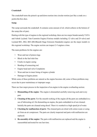 5
Crankshaft
The crankshaft turns the piston's up and down motion into circular motion just like a crank on a
jackin-the-box does.
Sump
The sump surrounds the crankshaft. It contains some amount of oil, which collects in the bottom of
the sump (the oil pan).
Dealing with the type of engines in the regional workshop, there are two major brands namely TATA
and Ashok Leyland. Tata Cummins Engine (Various models including 12 valve and 24 valve) and
Leyland BS1, BS2, BS3 (BS-Bharath Stage Emission Standards) engines are the major models in
this regional workshop. The engine section can inspect 2-3 engines a time.
The main problems for the engines are:
• Wear and tear of piston rings
• Block in the fuel inlet line
• Cracks in engine casing
• Bending of connecting rod
• Engine head and valve Complaints
• Wear and tear in inner lining of engine cylinder
• Damage to Engine piston
While some of these problems are natural as the engine becomes old, some of these problems may
occur due to poor maintainace or improper usage.
There are four major process in the inspection of an engine in the engine overhauling section:
1. Dismantling of the engine: The engine is dismantled carefully removing each and every
part.
2. Cleaning of the parts: For the smooth working of the engine all the parts are embedded in a
sea of lubricating oil. On dismantling an engine, the parts embedded in oil are cleaned.
Initially the parts are cleaned using diesel. Then it is washed in a high speed jet of water.
3. Checking for malfunction of parts: The cleaned parts are dried with cotton waste or using
air from an air compressor. The parts are clearly inspected and parts with malfunction are
replaced.
4. Re-assembly of the engine: The parts with malfunction are replaced and the engine is
reassembled and tested for one last time.
 