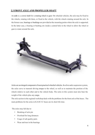 6
2.3 FRONT AXLE AND PROPELLER SHAFT
An axle is a central shaft for a rotating wheel or gear. On wheeled vehicles, the axle may be fixed to
the wheels, rotating with them, or fixed to the vehicle, with the wheels rotating around the axle. In
the former case, bearings or bushings are provided at the mounting points where the axle is supported.
In the latter case, a bearing or bushing sits inside a central hole in the wheel to allow the wheel or
gear to rotate around the axle.
Axles are an integral component of most practical wheeled vehicles. In a live-axle suspension system,
the axles serve to transmit driving torque to the wheel, as well as to maintain the position of the
wheels relative to each other and to the vehicle body. The axles in this system must also bear the
weight of the vehicle plus any cargo.
The axle section in the regional workshop deals with the problems for the front axle of the buses. The
main problems for the axles in K.S.R.T.C buses are its short life time.
The axles may fail due to
• Breaking of axle pin
• Overload for long distances
• Usage of sub quality parts
• Wear and tear in the bearings
 