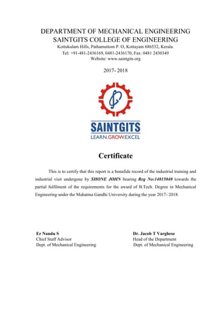DEPARTMENT OF MECHANICAL ENGINEERING
SAINTGITS COLLEGE OF ENGINEERING
Kottukulam Hills, Pathamuttom P. O, Kottayam 686532, Kerala.
Tel: +91-481-2436169, 0481-2436170, Fax: 0481 2430349
Website: www.saintgits.org
2017- 2018
Certificate
This is to certify that this report is a bonafide record of the industrial training and
industrial visit undergone by SHONE JOHN bearing Reg No:14015040 towards the
partial fulfilment of the requirements for the award of B.Tech. Degree in Mechanical
Engineering under the Mahatma Gandhi University during the year 2017- 2018.
Er Nandu S Dr. Jacob T Varghese
Chief Staff Advisor Head of the Department
Dept. of Mechanical Engineering Dept. of Mechanical Engineering
 