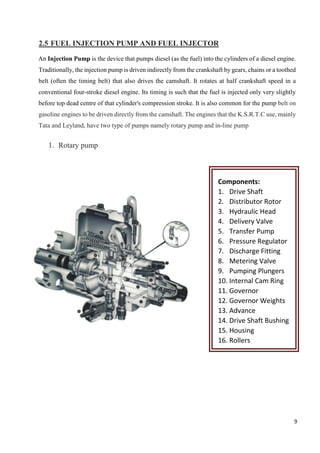 9
2.5 FUEL INJECTION PUMP AND FUEL INJECTOR
An Injection Pump is the device that pumps diesel (as the fuel) into the cylinders of a diesel engine.
Traditionally, the injection pump is driven indirectly from the crankshaft by gears, chains or a toothed
belt (often the timing belt) that also drives the camshaft. It rotates at half crankshaft speed in a
conventional four-stroke diesel engine. Its timing is such that the fuel is injected only very slightly
before top dead centre of that cylinder's compression stroke. It is also common for the pump belt on
gasoline engines to be driven directly from the camshaft. The engines that the K.S.R.T.C use, mainly
Tata and Leyland, have two type of pumps namely rotary pump and in-line pump
1. Rotary pump
Components:
1. Drive Shaft
2. Distributor Rotor
3. Hydraulic Head
4. Delivery Valve
5. Transfer Pump
6. Pressure Regulator
7. Discharge Fitting
8. Metering Valve
9. Pumping Plungers
10. Internal Cam Ring
11. Governor
12. Governor Weights
13. Advance
14. Drive Shaft Bushing
15. Housing
16. Rollers
 