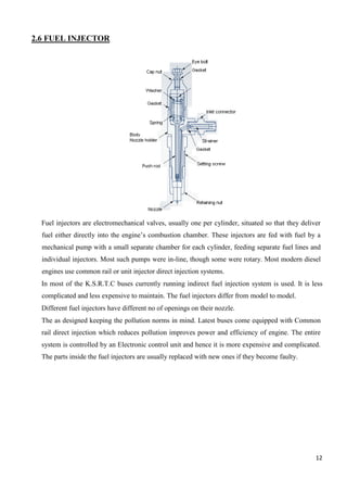 12
2.6 FUEL INJECTOR
Fuel injectors are electromechanical valves, usually one per cylinder, situated so that they deliver
fuel either directly into the engine’s combustion chamber. These injectors are fed with fuel by a
mechanical pump with a small separate chamber for each cylinder, feeding separate fuel lines and
individual injectors. Most such pumps were in-line, though some were rotary. Most modern diesel
engines use common rail or unit injector direct injection systems.
In most of the K.S.R.T.C buses currently running indirect fuel injection system is used. It is less
complicated and less expensive to maintain. The fuel injectors differ from model to model.
Different fuel injectors have different no of openings on their nozzle.
The as designed keeping the pollution norms in mind. Latest buses come equipped with Common
rail direct injection which reduces pollution improves power and efficiency of engine. The entire
system is controlled by an Electronic control unit and hence it is more expensive and complicated.
The parts inside the fuel injectors are usually replaced with new ones if they become faulty.
 