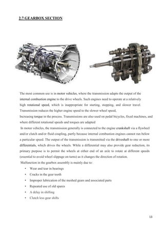 13
2.7 GEARBOX SECTION
The most common use is in motor vehicles, where the transmission adapts the output of the
internal combustion engine to the drive wheels. Such engines need to operate at a relatively
high rotational speed, which is inappropriate for starting, stopping, and slower travel.
Transmission reduces the higher engine speed to the slower wheel speed,
Increasing torque in the process. Transmissions are also used on pedal bicycles, fixed machines, and
where different rotational speeds and torques are adapted
In motor vehicles, the transmission generally is connected to the engine crankshaft via a flywheel
and/or clutch and/or fluid coupling, partly because internal combustion engines cannot run below
a particular speed. The output of the transmission is transmitted via the driveshaft to one or more
differentials, which drives the wheels. While a differential may also provide gear reduction, its
primary purpose is to permit the wheels at either end of an axle to rotate at different speeds
(essential to avoid wheel slippage on turns) as it changes the direction of rotation.
Malfunction in the gearbox assembly is mainly due to:
• Wear and tear in bearings
• Cracks in the gear tooth
• Improper lubrication of the meshed gears and associated parts
• Repeated use of old spares
• A delay in shifting
• Clutch less gear shifts
 