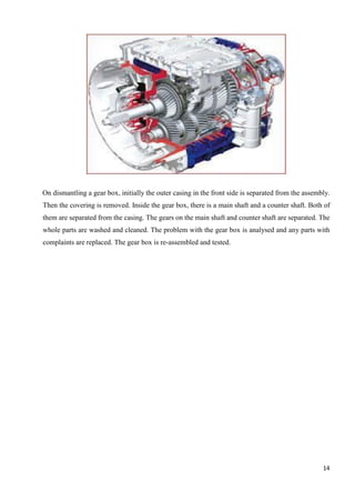 14
On dismantling a gear box, initially the outer casing in the front side is separated from the assembly.
Then the covering is removed. Inside the gear box, there is a main shaft and a counter shaft. Both of
them are separated from the casing. The gears on the main shaft and counter shaft are separated. The
whole parts are washed and cleaned. The problem with the gear box is analysed and any parts with
complaints are replaced. The gear box is re-assembled and tested.
 
