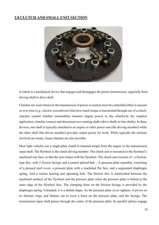 15
2.8 CLUTCH AND SMALL UNIT SECTION
A clutch is a mechanical device that engages and disengages the power transmission, especially from
driving shaft to drive shaft.
Clutches are used whenever the transmission of power or motion must be controlled either in amount
or over time (e.g., electric screwdrivers limit how much torque is transmitted through use of a clutch;
clutches control whether automobiles transmit engine power to the wheels).In the simplest
application, clutches connect and disconnect two rotating shafts (drive shafts or line shafts). In these
devices, one shaft is typically attached to an engine or other power unit (the driving member) while
the other shaft (the driven member) provides output power for work. While typically the motions
involved are rotary, linear clutches are also possible.
Most light vehicles use a single-plate clutch to transmit torque from the engine to the transmission
input shaft. The flywheel is the clutch driving member. The clutch unit is mounted on the flywheel’s
machined rear face, so that the unit rotates with the flywheel. The clutch unit consists of - a friction-
type disc, with 2 friction facings and a central splined hub. - A pressure plate assembly, consisting
of a pressed steel cover, a pressure plate with a machined flat face, and a segmented diaphragm
spring. And a release bearing and operating fork. The friction disc is sandwiched between the
machined surfaces of the flywheel and the pressure plate when the pressure plate is bolted to the
outer edge of the flywheel face. The clamping force on the friction facings is provided by the
diaphragm spring. Unloaded, it is a dished shape. As the pressure plate cover tightens, it pivots on
its fulcrum rings, and flattens out to exert a force on the pressure plate, and the facings. The
transmission input shaft passes through the centre of the pressure plate. Its parallel splines engage
 